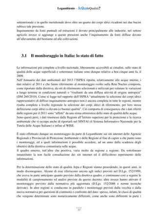 Legambiente – AcQualeQualità?
13
settentrionale e in quello meridionale dove oltre un quarto dei corpi idrici ricadenti nei due bacini
subisce tale pressione.
Inquinamento da fonti puntuali ed estrazioni è dovuto principalmente alle industrie, nel settore
agricolo invece si aggiunge a queste pressioni anche l’inquinamento da fonti diffuse dovuto
all’allevamento del bestiame ed alle coltivazioni.
3.1 Il monitoraggio in Italia: lo stato di fatto
Le informazioni più complete a livello nazionale, liberamente accessibili ai cittadini, sullo stato di
qualità delle acque superficiali e sotterranee italiane sono dunque relative a ben cinque anni fa, il
2009.
Nell’Annuario dei dati ambientali del 2013 l’ISPRA riporta, relativamente alle acque interne, i
dati relativi al 2011 e che fanno riferimento al monitoraggio svolto sulla Rete Nucleo composta,
come riportato dalla direttiva, da siti di riferimento selezionati e utilizzati per valutare le variazioni
a lungo termine in condizioni naturali o “risultanti da una diffusa attività di origine antropica”
(DM 260/2010). Come si legge nel rapporto dell’ISPRA “attualmente la selezione dei corpi idrici
rappresentativi di diffuso inquinamento antropico non è ancora completa in tutte le regioni, mentre
risulta completa a livello regionale la selezione dei corpi idrici di riferimento, per loro stessa
definizione corpi idrici a elevata (o buona) qualità”. Ciò comporta di conseguenza che i dati riferiti
dalle regioni per il 2011 sono “affetti” da una stima ottimistica dello stato di qualità delle acque.
Sono questi però, i dati trasmessi dalle Regioni all’Istituto superiore per la protezione e la ricerca
ambientale che si occupa anche di riportarli nel SINTAI (il Sistema Informativo Nazionale per la
Tutela delle Acque Italiane) e infine al WISE.
È stato effettuato dunque un monitoraggio da parte di Legambiente sui siti internet delle Agenzie
Regionali e Provinciali di Protezione Ambientale e delle Regioni al fine di capire a che punto sono
i monitoraggi, ed a quali informazioni è possibile accedere, ad un anno dalla scadenza degli
obiettivi della direttiva comunitaria sulle acque.
Il quadro emerso, tutt’altro che positiva, varia molto da regione a regione. Da sottolineare
innanzitutto la non facile consultazione dei siti internet ed il difficoltoso reperimento delle
informazioni.
Per la determinazione dello stato di qualità Arpa e Regioni stanno procedendo, in questi anni, in
modo disomogeneo. Alcune di esse riferiscono ancora agli indici previsti nel D.Lgs. 152/1999,
che aveva in parte anticipato quanto previsto dalla direttiva quadro, e continuano così a seguire le
modalità di campionamento ed analisi previste da questo decreto; altre invece hanno attivato il
monitoraggio previsto dalla normativa più aggiornata (D.Lgs. 152/2006 e norme tecniche
derivate). In altre regioni si conducono in parallelo i monitoraggi previsti dalla vecchia e dalla
nuova normativa per questioni di continuità e confronto del dato: spesso, infatti, le classi di qualità
che vengono determinate sono numericamente differenti, come anche sono differenti in parte i
 