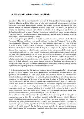 Legambiente – AcQualeQualità?
18
4. Gli scarichi industriali nei corpi idrici
Lo sviluppo delle attività industriali in oltre un secolo di storia è andato avanti di pari passo con
l’utilizzo delle risorse idriche del territorio in cui si sono insediate tali attività. Ancora oggi si sta
pagando il conto della pesante eredità lasciataci dal modello industriale del passato, che vede
enormi porzioni di territorio fortemente inquinato dagli scarti, dai rifiuti e dai processi di
lavorazione industriale utilizzati senza alcuna attenzione per la salvaguardia del territorio e
dell’ambiente; i terreni, le falde, i fiumi e i torrenti sono stati utilizzati spesso per decenni come
“discariche naturali” per lo smaltimento e lo sversamento di sostanze altamente tossiche e nocive
non solo per l’ambiente ma anche per l’uomo.
È il caso dei grandi poli industriali, in molto casi oramai dismessi, divenuti Siti di Interesse
Nazionale (SIN) da bonificare, come quello di Porto Marghera in Veneto, di Trieste e della
Laguna di Grado e Marano in Friuli, di Taranto , Bari, Brindisi e Manfredonia in Puglia, di Gela e
di Priolo in Sicilia, di Porto Torres in Sardegna, di Piombino e Massa in Toscana, di Brescia,
Mantova e Pioltello Rodano in Lombardia, di Bagnoli in Campania o di Cogoleto e Cengio in
Liguria. Sono state anche le industrie medio-piccole del nostro paese, seguendo la scia dei grandi
complessi industriali, ad aver contribuito in maniera significativa all’inquinamento delle falde e
dei corpi idrici superficiali oltre che dei terreni. La distribuzione a macchia d’olio di numerose
attività industriali ha coinvolto anche quelle porzioni di territorio dedite all’agricoltura e
all’allevamento, spesso insediandosi anche nelle vicinanze di aree di elevato pregio ambientale e
turistico. I piani urbanistici non sempre hanno mostrato un’illuminata lungimiranza per lo
sviluppo delle aree, che spesso sono sorte senza adeguate infrastrutture, da quelle relative alla rete
fognaria a quelle legate agli impianti di trattamento sito specifici.
A livello comunitario già alla fine degli anni ottanta si percepì l’esigenza di definire e disciplinare
lo stato e la qualità ecologica delle acque, per evitarne il deterioramento sia da un punto di vista
qualitativo che quantitativo. Ci sono voluti diversi anni prima di arrivare alla stesura di una
normativa che sancisse l’importanza e la centralità delle risorse idriche, la loro tutela e le misure
necessarie per salvaguardarne lo stato. In questo senso la direttiva 2000/60 del Parlamento
europeo non poteva certo non affrontare il problema dell’inquinamento dei corpi idrici dovuti agli
scarichi delle lavorazioni industriali, considerando che più volte nel corpo del testo della direttiva
(e di tutte le sue successive integrazioni e modifiche) viene ribadito come prioritario il
raggiungimento di una “graduale riduzione degli scarichi, delle emissioni e delle perdite di
sostanze prioritarie e l’arresto o la graduale eliminazione degli scarichi, delle emissioni e delle
perdite di sostanze pericolose prioritarie (art.1 par. c – dir.2000/60 CE ”.
Per la definizione dello stato qualitativo dei corpi idrici è stato necessario quindi stabilire, oltre ai
parametri ecologici e fisici dei vari ambienti acquatici, anche dei parametri chimici dei corpi
idrici: infatti l’inquinamento chimico delle acque è definito come una “minaccia per l’ambiente
acquatico, con effetti quali la tossicità acuta e cronica negli organismi acquatici, l’accumulo di
inquinanti negli ecosistemi e la perdita di habitat e di biodiversità, e rappresenta una minaccia
anche per la salute umana”. Per far fronte a questo pericolo si è dovuto necessariamente
individuare le cause dell’inquinamento e successivamente intervenire alla fonte delle emissioni
 