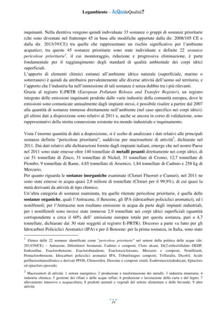 Legambiente – AcQualeQualità?
19
inquinanti. Nella direttiva vengono quindi individuate 33 sostanze o gruppi di sostanze prioritarie
(che sono diventate nel frattempo 45 in base alle modifiche apportate dalla dir. 2008/105 CE e
dalla dir. 2013/39/CE) tra quelle che rappresentano un rischio significativo per l’ambiente
acquatico; tra queste 45 sostanze prioritarie sono state individuate e definite 22 sostanze
pericolose prioritarie1
, il cui monitoraggio, riduzione e progressiva eliminazione, è parte
fondamentale per il raggiungimento degli standard di qualità ambientale dei corpi idrici
superficiali.
L’apporto di elementi chimici estranei all’ambiente idrico naturale (superficiale, marino o
sotterraneo) è quindi da attribuirsi prevalentemente alle diverse attività dell’uomo sul territorio, e
l’apporto che l’industria ha nell’immissione di tali sostanze è senza dubbio tra i più rilevanti.
Grazie al registro E-PRTR (European Pollutant Release and Transfer Register), un registro
integrato delle emissioni inquinanti prodotte dalle varie industrie della comunità europea, dove le
emissioni sono comunicate annualmente dagli impianti stessi, è possibile risalire a partire dal 2007
alla quantità di sostanze immesse direttamente nell’ambiente (nel caso specifico nei corpi idrici):
gli ultimi dati a disposizione sono relativi al 2011 e, anche se ancora in corso di validazione, sono
rappresentativi della stretta connessione esistente tra mondo industriale e inquinamento.
Vista l’enorme quantità di dati a disposizione, si è scelto di analizzare i dati relativi alle principali
sostanze definite “pericolose prioritarie”, suddivise per macrosettore di attività2
, dichiarate nel
2011. Dai dati relativi alle dichiarazioni fornite dagli impianti italiani, emerge che nel nostro Paese
nel 2011 sono state emesse oltre 140 tonnellate di metalli pesanti direttamente nei corpi idrici, di
cui 51 tonnellate di Zinco, 31 tonnellate di Nickel, 31 tonnellate di Cromo, 12,7 tonnellate di
Piombo, 9 tonnellate di Rame, 4,85 tonnellate di Arsenico, 1,84 tonnellate di Cadmio e 258 kg di
Mercurio.
Per quanto riguarda le sostanze inorganiche esaminate (Cloruri Fluoruri e Cianuri), nel 2011 ne
sono state emesse in acqua quasi 2,8 milioni di tonnellate (Cloruri per il 99,9%), di cui quasi la
metà derivanti da attività di tipo chimico.
Un’altra categoria di sostanze esaminata, tra quelle ritenute pericolose prioritarie, è quella delle
sostanze organiche, quali l’Antracene, il Benzene, gli IPA (idrocarburi policiclici aromatici), ed i
nonilfenoli; per l’Antracene non risultano emissioni in acqua da parte degli impianti industriali,
per i nonilfenoli sono invece state immesse 2,9 tonnellate nei corpi idrici superficiali (quantità
corrispondente a circa il 60% dell’ emissione europea totale per questa sostanza, pari a 4,7
tonnellate, dichiarate dai 30 stati soggetti al registro E-PRTR). Discorso a parte va fatto per gli
Idrocarburi Policiclici Aromatici (IPA) e per il Benzene: per la prima sostanza, in Italia, sono state
1
Elenco delle 22 sostanze identificate come “pericolose prioritarie” nel settore della politica delle acque (dir.
2013/39/CE) – Antracene, Difenileteri bromurati, Cadmio e composti, Cloro alcani, Di(2-etilesil)ftalato DEHP,
Endosulfan, Esaclorobenzene, Esaclorobutadiene, Esaclorocicloesano, Mercurio e composti, Nonilfenoli,
Pentaclorobenzene, Idrocarburi policiclici aromatici IPA, Tributilstagno composti, Trifluralin, Dicofol, Acido
perfluoroottansolfonico e derivati PFOS, Chinossifen, Diossine e composti simili, Esabromociclododecani, Eptacloro
ed eptacloro epossido.
2
Macrosettori di attività: 1 settore energetico; 2 produzione e trasformazione dei metalli; 3 industria mineraria; 4
industria chimica; 5 gestione dei rifiuti e delle acque reflue; 6 produzione e lavorazione della carta e del legno; 7
allevamento intensivo e acquacoltura; 8 prodotti animali e vegetali del settore alimentare e delle bevande; 9 altre
attività
 