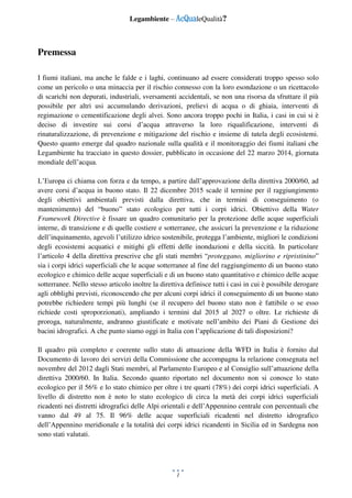 Legambiente – AcQualeQualità?
1
Premessa
I fiumi italiani, ma anche le falde e i laghi, continuano ad essere considerati troppo spesso solo
come un pericolo o una minaccia per il rischio connesso con la loro esondazione o un ricettacolo
di scarichi non depurati, industriali, sversamenti accidentali, se non una risorsa da sfruttare il più
possibile per altri usi accumulando derivazioni, prelievi di acqua o di ghiaia, interventi di
regimazione o cementificazione degli alvei. Sono ancora troppo pochi in Italia, i casi in cui si è
deciso di investire sui corsi d’acqua attraverso la loro riqualificazione, interventi di
rinaturalizzazione, di prevenzione e mitigazione del rischio e insieme di tutela degli ecosistemi.
Questo quanto emerge dal quadro nazionale sulla qualità e il monitoraggio dei fiumi italiani che
Legambiente ha tracciato in questo dossier, pubblicato in occasione del 22 marzo 2014, giornata
mondiale dell’acqua.
L’Europa ci chiama con forza e da tempo, a partire dall’approvazione della direttiva 2000/60, ad
avere corsi d’acqua in buono stato. Il 22 dicembre 2015 scade il termine per il raggiungimento
degli obiettivi ambientali previsti dalla direttiva, che in termini di conseguimento (o
mantenimento) del “buono” stato ecologico per tutti i corpi idrici. Obiettivo della Water
Framework Directive è fissare un quadro comunitario per la protezione delle acque superficiali
interne, di transizione e di quelle costiere e sotterranee, che assicuri la prevenzione e la riduzione
dell’inquinamento, agevoli l’utilizzo idrico sostenibile, protegga l’ambiente, migliori le condizioni
degli ecosistemi acquatici e mitighi gli effetti delle inondazioni e della siccità. In particolare
l’articolo 4 della direttiva prescrive che gli stati membri “proteggano, migliorino e ripristinino”
sia i corpi idrici superficiali che le acque sotterranee al fine del raggiungimento di un buono stato
ecologico e chimico delle acque superficiali e di un buono stato quantitativo e chimico delle acque
sotterranee. Nello stesso articolo inoltre la direttiva definisce tutti i casi in cui è possibile derogare
agli obblighi previsti, riconoscendo che per alcuni corpi idrici il conseguimento di un buono stato
potrebbe richiedere tempi più lunghi (se il recupero del buono stato non è fattibile o se esso
richiede costi sproporzionati), ampliando i termini dal 2015 al 2027 o oltre. Le richieste di
proroga, naturalmente, andranno giustificate e motivate nell’ambito dei Piani di Gestione dei
bacini idrografici. A che punto siamo oggi in Italia con l’applicazione di tali disposizioni?
Il quadro più completo e coerente sullo stato di attuazione della WFD in Italia è fornito dal
Documento di lavoro dei servizi della Commissione che accompagna la relazione consegnata nel
novembre del 2012 dagli Stati membri, al Parlamento Europeo e al Consiglio sull’attuazione della
direttiva 2000/60. In Italia. Secondo quanto riportato nel documento non si conosce lo stato
ecologico per il 56% e lo stato chimico per oltre i tre quarti (78%) dei corpi idrici superficiali. A
livello di distretto non è noto lo stato ecologico di circa la metà dei corpi idrici superficiali
ricadenti nei distretti idrografici delle Alpi orientali e dell’Appennino centrale con percentuali che
vanno dal 49 al 75. Il 96% delle acque superficiali ricadenti nel distretto idrografico
dell’Appennino meridionale e la totalità dei corpi idrici ricandenti in Sicilia ed in Sardegna non
sono stati valutati.
 