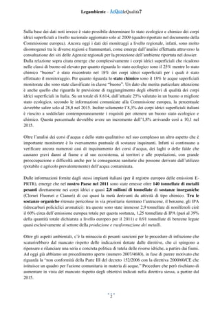 Legambiente – AcQualeQualità?
2
Sulla base dei dati noti invece è stato possibile determinare lo stato ecologico e chimico dei corpi
idrici superficiali a livello nazionale aggiornato solo al 2009 (quadro riportato nel documento della
Commissione europea). Ancora oggi i dati dei monitraggi a livello regionale, infatti, sono molto
disomogenei tra le diverse regioni e frammentari, come emerge dall’analisi effettuata attraverso la
consultazione dei siti delle Agenzie regionali per la protezione dell’ambiente riportata nel dossier.
Dalla relazione sopra citata emerge che complessivamente i corpi idrici superficiali che ricadono
nelle classi di buono ed elevato per quanto riguarda lo stato ecologico sono il 25% mentre lo stato
chimico “buono” è stato riscontrato nel 18% dei corpi idrici superficiali per i quali è stato
effettuato il monitoraggio. Per quanto riguarda lo stato chimico sono il 18% le acque superficiali
monitorate che sono state classificate in classe “buono”. Un dato che merita particolare attenzione
è anche quello che riguarda le previsione di raggiungimento degli obiettivi di qualità dei corpi
idrici superficiali in Italia. Su un totale di 8.614, dall’attuale 25% valutato in un buono o migliore
stato ecologico, secondo le informazioni comunicate alla Commissione europea, la percentuale
dovrebbe salire solo al 28,8 nel 2015. Inoltre solamente l’8,3% dei corpi idrici superficiali italiani
è riuscito a soddisfare contemporaneamente i requisiti per ottenere un buono stato ecologico e
chimico. Questa percentuale dovrebbe avere un incremento dell’1,8% arrivando così a 10,1 nel
2015.
Oltre l’analisi dei corsi d’acqua e dello stato qualitativo nel suo complesso un altro aspetto che è
importante monitorare è lo sversamento puntuale di sostanze inquinanti. Infatti si continuano a
verificare ancora numerosi casi di inquinamento dei corsi d’acqua, dei laghi o delle falde che
causano gravi danni al fiume e al suo ecosistema, ai territori e alle popolazioni, con grande
preoccupazione e difficoltà anche per le conseguenze sanitarie che possono derivare dall’utilizzo
(potabile e agricolo prevalentemente) dell’acqua contaminata.
Dalle informazioni fornite dagli stessi impianti italiani (per il registro europeo delle emissioni E-
PRTR), emerge che nel nostro Paese nel 2011 sono state emesse oltre 140 tonnellate di metalli
pesanti direttamente nei corpi idrici e quasi 2,8 milioni di tonnellate di sostanze inorganiche
(Cloruri Fluoruri e Cianuri) di cui quasi la metà derivanti da attività di tipo chimico. Tra le
sostanze organiche ritenute pericolose in via prioritaria rientrano l’antracene, il benzene, gli IPA
(idrocarburi policiclici aromatici): tra queste sono state immesse 2,9 tonnellate di nonilfenoli cioè
il 60% circa dell’emissione europea totale per questa sostanza, 1,25 tonnellate di IPA (pari al 39%
della quantità totale dichiarata a livello europeo per il 2011) e 0,91 tonnellate di benzene legate
quasi esclusivamente al settore della produzione e trasformazione dei metalli.
Oltre gli aspetti ambientali, c’è la minaccia di pesanti sanzioni per le procedure dì infrazione che
scaturirebbero dal mancato rispetto delle indicazioni dettate dalle direttive, che ci spingono a
ripensare e rilanciare una seria e concreta politica di tutela delle risorse idriche, a partire dai fiumi.
Ad oggi già abbiamo un procedimento aperto (numero 2007/4680), in fase di parere motivato che
riguarda la “non conformità della Parte III del decreto 152/2006 con la direttiva 2000/60/CE che
istituisce un quadro per l'azione comunitaria in materia di acque.” Procedure che però rischiano di
aumentare in vista del mancato rispetto degli obiettivi indicati nella direttiva stessa, a partire dal
2015.
 
