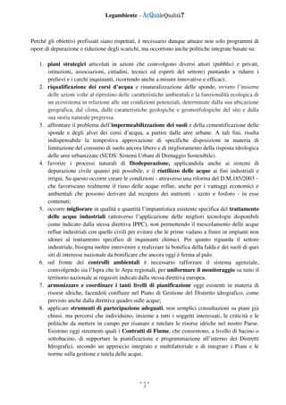 Legambiente – AcQualeQualità?
3
Perché gli obiettivi prefissati siano rispettati, è necessario dunque attuare non solo programmi di
opere di depurazione e riduzione degli scarichi, ma occorrono anche politiche integrate basate su:
1. piani strategici articolati in azioni che coinvolgono diversi attori (pubblici e privati,
istituzioni, associazioni, cittadini, tecnici ed esperti del settore) puntando a ridurre i
prelievi e i carchi inquinanti, ricorrendo anche a misure innovative e efficaci;
2. riqualificazione dei corsi d’acqua e rinaturalizzazione delle sponde, ovvero l’insieme
delle azioni volte al ripristino delle caratteristiche ambientali e la funzionalità ecologica di
un ecosistema in relazione alle sue condizioni potenziali, determinate dalla sua ubicazione
geografica, dal clima, dalle caratteristiche geologiche e geomorfologiche del sito e dalla
sua storia naturale pregressa.
3. affrontare il problema dell’impermeabilizzazione dei suoli e della cementificazione delle
sponde e degli alvei dei corsi d’acqua, a partire dalle aree urbane. A tali fini, risulta
indispensabile la tempestiva approvazione di specifiche disposizioni in materia di
limitazione del consumo di suolo ancora libero e di miglioramento della risposta idrologica
delle aree urbanizzate (SUDS: Sistemi Urbani di Drenaggio Sostenibile).
4. favorire i processi naturali di fitodepurazione, applicandola anche ai sistemi di
depurazione civile quanto più possibile, e il riutilizzo delle acque ai fini industriali e
irrigui. Su questo occorre creare le condizioni - attraverso una riforma del D.M.185/2003 –
che favoriscano realmente il riuso delle acque reflue, anche per i vantaggi economici e
ambientali che possono derivare dal recupero dei nutrienti - azoto e fosforo - in esse
contenuti;
5. occorre migliorare in qualità e quantità l’impiantistica esistente specifica del trattamento
delle acque industriali (attraverso l’applicazione delle migliori tecnologie disponibili
come indicato dalla stessa direttiva IPPC), non permettendo il mescolamento delle acque
reflue industriali con quelle civili per evitare che le prime vadano a finire in impianti non
idonei al trattamento specifico di inquinanti chimici. Per quanto riguarda il settore
industriale, bisogna inoltre intervenire e realizzare la bonifica della falda e dei suoli di quei
siti di interesse nazionale da bonificare che ancora oggi è ferma al palo.
6. sul fronte dei controlli ambientali è necessario rafforzare il sistema agenziale,
coinvolgendo sia l’Ispra che le Arpa regionali, per uniformare il monitoraggio su tutto il
territorio nazionale ai requisiti indicati dalla stessa direttiva europea.
7. armonizzare e coordinare i tanti livelli di pianificazione oggi esistenti in materia di
risorse idriche, facendoli confluire nel Piano di Gestione del Distretto idrografico, come
previsto anche dalla direttiva quadro sulle acque;
8. applicare strumenti di partecipazione adeguati, non semplici consultazioni su piani già
chiusi, ma percorsi che individuino, insieme a tutti i soggetti interessati, le criticità e le
politiche da mettere in campo per risanare e tutelare le risorse idriche nel nostro Paese.
Esistono oggi strumenti quali i Contratti di Fiume, che consentono, a livello di bacino o
sottobacino, di supportare la pianificazione e programmazione all’interno dei Distretti
Idrografici, secondo un approccio integrato e multifattoriale e di integrare i Piani e le
norme sulla gestione e tutela delle acque.
 