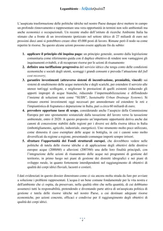 Legambiente – AcQualeQualità?
4
L’auspicata trasformazione delle politiche idriche nel nostro Paese dunque deve mettere in campo
un profondo rinnovamento e rappresentare una vera opportunità in termini non solo ambientali ma
anche economici e occupazionali. Un recente studio dell’istituto di ricerche Ambiente Italia ha
stimato che a fronte di un investimento ipotizzato nel settore idrico di 27 miliardi di euro nei
prossimi dieci anni si potrebbero creare oltre 45.000 posti di lavoro. Rimane però il nodo su come
reperire le risorse. Su questo alcune azioni possono essere applicate fin da subito:
1. applicare il principio chi inquina paga: un principio generale, assunto dalla legislazione
comunitaria come riferimento-guida con il duplice obiettivo di rendere non vantaggiosi gli
inquinamenti evitabili, e di recuperare risorse per le azioni di risanamento
2. definire una tariffazione progressiva del servizio idrico che tenga conto delle condizioni
economiche e sociali degli utenti, scoraggi i grandi consumi e preveda l’attuazione del full
cost recovery;
3. garantire investimenti (attraverso sistemi di incentivazione, premialità, vincoli) sui
sistemi di smaltimento delle acque meteoriche e degli scarichi, per estendere il servizio alle
utenze tutt'oggi scollegate, e migliorare le prestazioni di quelli esistenti (riducendo gli
apporti impropri di acque bianche, riducendo l’impermeabilizzazione e diffondendo
l’insieme di soluzioni note come “SUDS”, Sustainable Urban Drainage Systems). Si
stimano enormi investimenti oggi necessari per ammodernare ed estendere le reti e
l'impiantistica di fognatura e depurazione in Italia, pari a circa 60 miliardi di euro;
4. prevedere opportune tasse di scopo, considerando anche l’auspicio della Commissione
Europea per uno spostamento sostanziale dalla tassazione del lavoro verso la tassazione
ambientale, entro il 2020. A questo proposito un’importante opportunità deriva anche dai
canoni di concessione stabiliti dalle regioni per i diversi usi della risorsa idrica in Italia
(imbottigliamento, agricolo, industriale, energetico). Uno strumento molto poco utilizzato,
come dimostra il caso esemplare delle acque in bottiglia, in cui i canoni sono molto
diversificati da regione a regione, presentando comunque importi sempre irrisori.
5. sfruttare l’opportunità dei Fondi strutturali europei, che dovrebbero vedere nelle
politiche di tutela delle risorse idriche e di applicazione degli obiettivi delle direttive
europee acque (2000/60) e alluvioni (2007/60) una delle loro finalità principali, con
l’integrazione delle azioni di risanamento delle acque nei programmi di gestione del
territorio, in primo luogo nei piani di gestione dei distretti idrografici e nei piani di
sviluppo rurale, in quanto fortemente interdipendenti nel raggiungimento di obiettivi di
qualità dei corpi idrici fluviali, lacustri e costieri.
I dati evidenziati in questo dossier dimostrano come ci sia ancora molta strada da fare per avviare
a soluzione i problemi rappresentati. L'acqua è un bene comune fondamentale per la vita nostra e
dell'ambiente che ci ospita, da preservare, nella qualità oltre che nella quantità, di cui dobbiamo
assumerci tutti la responsabilità, pretendendo e diventando parte attiva di un'auspicata politica di
gestione e tutela delle risorse idriche nel nostro Paese, a cui destinare adeguate risorse
economiche, per azioni concrete, efficaci e condivise per il raggiungimento degli obiettivi di
qualità dei corpi idrici.
 