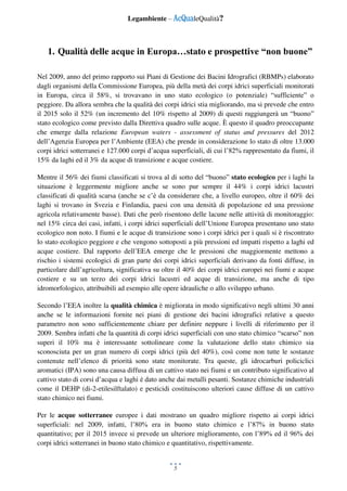 Legambiente – AcQualeQualità?
5
1. Qualità delle acque in Europa…stato e prospettive “non buone”
Nel 2009, anno del primo rapporto sui Piani di Gestione dei Bacini Idrografici (RBMPs) elaborato
dagli organismi della Commissione Europea, più della metà dei corpi idrici superficiali monitorati
in Europa, circa il 58%, si trovavano in uno stato ecologico (o potenziale) “sufficiente” o
peggiore. Da allora sembra che la qualità dei corpi idrici stia migliorando, ma si prevede che entro
il 2015 solo il 52% (un incremento del 10% rispetto al 2009) di questi raggiungerà un “buono”
stato ecologico come previsto dalla Direttiva quadro sulle acque. È questo il quadro preoccupante
che emerge dalla relazione European waters - assessment of status and pressures del 2012
dell’Agenzia Europea per l’Ambiente (EEA) che prende in considerazione lo stato di oltre 13.000
corpi idrici sotterranei e 127.000 corpi d’acqua superficiali, di cui l’82% rappresentato da fiumi, il
15% da laghi ed il 3% da acque di transizione e acque costiere.
Mentre il 56% dei fiumi classificati si trova al di sotto del “buono” stato ecologico per i laghi la
situazione è leggermente migliore anche se sono pur sempre il 44% i corpi idrici lacustri
classificati di qualità scarsa (anche se c’è da considerare che, a livello europeo, oltre il 60% dei
laghi si trovano in Svezia e Finlandia, paesi con una densità di popolazione ed una pressione
agricola relativamente basse). Dati che però risentono delle lacune nelle attività di monitoraggio:
nel 15% circa dei casi, infatti, i corpi idrici superficiali dell’Unione Europea presentano uno stato
ecologico non noto. I fiumi e le acque di transizione sono i corpi idrici per i quali si è riscontrato
lo stato ecologico peggiore e che vengono sottoposti a più pressioni ed impatti rispetto a laghi ed
acque costiere. Dal rapporto dell’EEA emerge che le pressioni che maggiormente mettono a
rischio i sistemi ecologici di gran parte dei corpi idrici superficiali derivano da fonti diffuse, in
particolare dall’agricoltura, significativa su oltre il 40% dei corpi idrici europei nei fiumi e acque
costiere e su un terzo dei corpi idrici lacustri ed acque di transizione, ma anche di tipo
idromorfologico, attribuibili ad esempio alle opere idrauliche o allo sviluppo urbano.
Secondo l’EEA inoltre la qualità chimica è migliorata in modo significativo negli ultimi 30 anni
anche se le informazioni fornite nei piani di gestione dei bacini idrografici relative a questo
parametro non sono sufficientemente chiare per definire neppure i livelli di riferimento per il
2009. Sembra infatti che la quantità di corpi idrici superficiali con uno stato chimico “scarso” non
superi il 10% ma è interessante sottolineare come la valutazione dello stato chimico sia
sconosciuta per un gran numero di corpi idrici (più del 40%), così come non tutte le sostanze
contenute nell’elenco di priorità sono state monitorate. Tra queste, gli idrocarburi policiclici
aromatici (IPA) sono una causa diffusa di un cattivo stato nei fiumi e un contributo significativo al
cattivo stato di corsi d’acqua e laghi è dato anche dai metalli pesanti. Sostanze chimiche industriali
come il DEHP (di-2-etilesilftalato) e pesticidi costituiscono ulteriori cause diffuse di un cattivo
stato chimico nei fiumi.
Per le acque sotterranee europee i dati mostrano un quadro migliore rispetto ai corpi idrici
superficiali: nel 2009, infatti, l’80% era in buono stato chimico e l’87% in buono stato
quantitativo; per il 2015 invece si prevede un ulteriore miglioramento, con l’89% ed il 96% dei
corpi idrici sotterranei in buono stato chimico e quantitativo, rispettivamente.
 