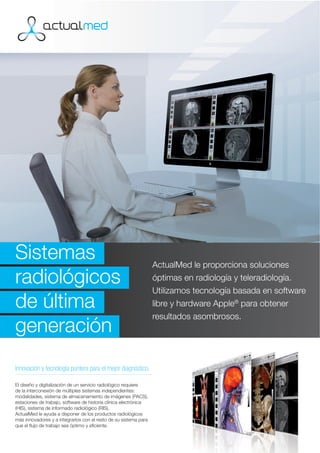 Sistemas                                                          ActualMed le proporciona soluciones
radiológicos                                                      óptimas en radiología y teleradiología.
                                                                  Utilizamos tecnología basada en software
de última                                                         libre y hardware Apple® para obtener
                                                                  resultados asombrosos.
generación
Innovación y tecnología puntera para el mejor diagnóstico.

El diseño y digitalización de un servicio radiológico requiere
de la interconexión de múltiples sistemas independientes:
modalidades, sistema de almacenamiento de imágenes (PACS),
estaciones de trabajo, software de historia clínica electrónica
(HIS), sistema de informado radiológico (RIS).
ActualMed le ayuda a disponer de los productos radiológicos
más innovadores y a integrarlos con el resto de su sistema para
que el ﬂujo de trabajo sea óptimo y eﬁciente.
 