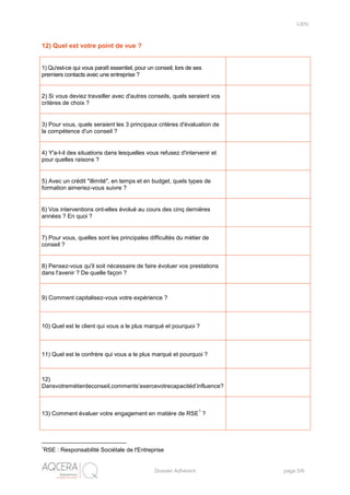 V2012
Dossier Adhérent page 5/6
12) Quel est votre point de vue ?
1) Qu'est-ce qui vous paraît essentiel, pour un conseil, lors de ses
premiers contacts avec une entreprise ?
2) Si vous deviez travailler avec d'autres conseils, quels seraient vos
critères de choix ?
3) Pour vous, quels seraient les 3 principaux critères d'évaluation de
la compétence d'un conseil ?
4) Y'a-t-il des situations dans lesquelles vous refusez d'intervenir et
pour quelles raisons ?
5) Avec un crédit "illimité", en temps et en budget, quels types de
formation aimeriez-vous suivre ?
6) Vos interventions ont-elles évolué au cours des cinq dernières
années ? En quoi ?
7) Pour vous, quelles sont les principales difficultés du métier de
conseil ?
8) Pensez-vous qu'il soit nécessaire de faire évoluer vos prestations
dans l'avenir ? De quelle façon ?
9) Comment capitalisez-vous votre expérience ?
10) Quel est le client qui vous a le plus marqué et pourquoi ?
11) Quel est le confrère qui vous a le plus marqué et pourquoi ?
12)
Dansvotremétierdeconseil,comments’exercevotrecapacitéd’influence?
13) Comment évaluer votre engagement en matière de RSE
1
?
1
RSE : Responsabilité Sociétale de l'Entreprise
 