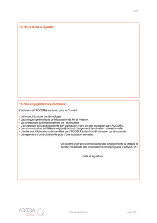 V2012
Dossier Adhérent page 6/6
13) Vous tenez à rajouter :
14) Vos engagements personnels :
L'adhésion à l'AQCERA implique, pour le Conseil :
- Le respect du code de déontologie.
- La pratique systématique de l'évaluation de fin de mission.
- La contribution au fonctionnement de l'association.
- L'acceptation de la publication de son admission, voire de son exclusion, par l'AQCERA.
- La communication au délégué régional de tout changement de situation professionnelle.
- L'accès aux informations demandées par l'AQCERA à des fins d'instruction ou de contrôle.
- Le règlement d'un droit d'entrée puis d'une cotisation annuelle.
"Je déclare avoir pris connaissance des engagements ci-dessus et
certifie l'exactitude des informations communiquées à l'AQCERA."
Date et signature :
 