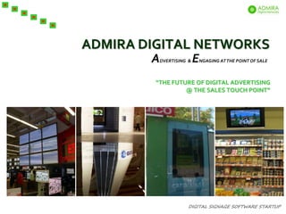 ADMIRA DIGITAL NETWORKS
        A   DVERTISING &   E   NGAGING AT THE POINT OF SALE



         “THE FUTURE OF DIGITAL ADVERTISING
                  @ THE SALES TOUCH POINT”




                      DIGITAL SIGNAGE SOFTWARE STARTUP
 