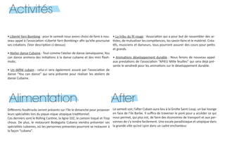Activités
• Liberté Yarn Bombing : pour le samedi nous avons choisi de faire à nou-
veau appel à l’association «Liberté Yarn Bombing» afin qu’elle poursuive
ses créations. (Voir description ci-dessus)
• Atelier danse Cubaine : Tout comme l’atelier de danse Jamaïquaine, You
can dance animera des initiations à la danse cubaine et des mini flash-
mobs.
• Un défilé cubain : celui-ci sera également assuré par l’association de
danse “You can dance” qui sera présente pour réaliser les ateliers de
danse Cubaine.
• La tribu du fil rouge : Association qui a pour but de rassembler des ar-
tistes, de mutualiser les compétences, les savoir-faire et le matériel. Créa-
tifs, musiciens et danseurs, tous pourront assurer des cours pour petits
et grands.
• Animations développement durable : Nous ferons de nouveau appel
aux prestations de l’association “APIEU Mille feuilles” qui sera déjà pré-
sente le vendredi pour les animations sur le développement durable.
Alimentation
Différents foodtrucks seront présents sur l’île le dimanche pour proposer
leurs spécialités lors du pique-nique utopique traditionnel.
Ces derniers sont le Rolling Cantine, la ligne 102, le camion toqué et Trop
choux. De plus, le restaurant Bodeguita Cubana viendra présenter ses
spécialités cubaines, où les personnes présentes pourront se restaurer à
la façon “cubana”.
After
Le samedi soir, l’after Cubain aura lieu à la Grotte Saint-Loup, un bar lounge
en face de l’ile Barbe. Il suffira de traverser le pont pour y accéder ce qui
nous permet, qui plus est, de faire des économies de transport et aux per-
sonnes de s’y rendre facilement. Une escale paradisiaque et utopique dans
la grande ville qu’est Lyon dans un cadre enchanteur.
 