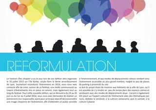 REFORMULATION
Le Festival «Îles Utopie» a vu le jour lors de son édition zéro organisée
le 10 juillet 2015 sur l’île Barbe, située dans le 9ème arrondissement
de Lyon. Souhaitant reconduire l’événement en 2016, vous nous avez
contacté afin de créer, autour de ce festival, une réelle communauté au
travers d’événements mis en place en amont, mais également tout au
long du festival. Pour cette nouvelle édition, qui se déroulera du 24 au 26
juin ou du 1er au 3 juillet 2016, vous nous avez demandez de réaliser un
évènement éco-responsable ayant pour principal objectif de transmettre
une image citoyenne de l’évènement, afin d’atteindre un public sensible
à l’environnement, et aux modes de déplacements «doux» rendant ainsi
l’evènement accessible au plus grand nombre, malgré le peu de places
de parking à proximité du site.
Le but du projet étant de montrer aux habitants de la ville de Lyon, qu’il
est possible de s’y rendre en peu de temps dans des espaces calmes et
verdoyant avec des modes de déplacements doux . L’accent à également
été placé sur l’aspect culturel de l’évènement avec des thématiques par
nuits, dédiées le vendredi, à la cultrure Jamaicaine, puis le samedi, à la
culture Cubaine.
 