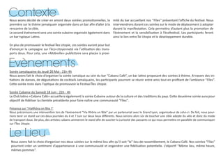 Nous avons décidé de créer en amont deux soirées promotionnelles, la
première sur le thème jamaïquain organisée dans un bar afin d’aller à la
rencontre de la cible.
Le second événement sera une soirée cubaine organisée également dans
un bar typique Latino.
En plus de promouvoir le festival Îles Utopie, ces soirées auront pour but
d’amorçer la campagne sur l’éco-citoyenneté via l’utilisation des trans-
ports doux. Pour cela, une «Mobiville» publicitaire sera placée à proxi-
mité du bar accueillant nos ‘‘Fîles’’ présentant l’affiche du festival. Nous
interviendrons durant ces soirées sur le mode de déplacement à adopter
durant la manifestation. Cela permettra d’autant plus la promotion de
l’évènement et la sensibilisation à l’écofestival. Les participants feront
ainsi le lien entre Île Utopie et le développement durable.
Soirée Jamaïquaine du Jeudi 26 Mai : 21h-4h
Nous avons fait le choix d’organiser la soirée Jamaïque au sein du bar “Cabana Café”, un bar latino proposant des soirées à thème. A travers des ini-
tiations de danses, de dégustations de cocktails Jamaïquains, les participants pourront se réunir entre amis tout en profitant de l’ambiance “Fîles”.
Cette soirée reste dans l’optique de promouvoir le Festival Îles Utopie.
Soirée Cubaine du Samedi 18 Juin : 21h - 4h
Le Club latino «Cabana Café» accueillera également la soirée Cubaine autour de la culture et des traditions du pays. Cette deuxième soirée aura pour
objectif de fidéliser la clientèle précédente pour faire naître une communauté “Fîles’’.
Présence sur “ViaRhôna en fête !”
Nous préconisons une intervention lors de l’évènement “Via Rhôna en fête” par un partenariat avec le Grand Lyon, organisateur de celui-ci. De fait, nous pour-
rions tenir un stand sur ces deux journées du 6 et 7 Juin sur deux lieux différents. Nous serions alors sûr de toucher une cible adepte du vélo et donc du mode
de transport doux. De plus, des artistes cubains animeront le stand afin de susciter la curiosité des passants ce qui nous permettra en parallèle de communiquer
sur l’Îles Utopie.
Contexte
Evènements
Nous avons fait le choix d’organiser nos deux soirées sur le même lieu afin qu’il soit “le” lieu de rassemblement, le Cabana Café. Nos soirées “Fîles”
pourront créer un sentiment d’appartenance à une communauté et engendrer une fidélisation potentielle. L’objectif “Même lieu, même heure,
mêmes pommes”.
Le Lieu
 