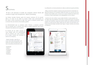 Social Media
“Al dar a las personas el poder de compartir, hemos hecho del
mundo un lugar más transparente”.- Marck Zuckerberg
Las Redes Sociales forman parte de nuestro universo. En la actuali-
dad si no estás en las redes no existes. Poder estar posicionado en
las redes y tener presencia en ellas hace que tu empresa pueda darse
a conocer de una manera más amplia y gobal.
La interactividad que se produce entre clientes y empresa permite
que se puedan dar a conocer más datos y poder mantener una comu-
nicación más abierta con tu público.
El mundo de las redes sociales es
muy amplio pero las posibilidades
que te ofrecen son muy amplias y
es la mejor manera de conseguir el
éxito en tu empresa.
- Redes Sociales: cada día se
crean más redes para poder utili-
zarlas de manera profesional. Las
más conocidas actualmente son:
- Facebook
- Twitter
- Instagram
- Linkedin
- Google +
- Pinterest
La utilización y el estar presente en ellas es abrirse la puerta al éxito.
- Blog: una de las mejores maneras de posicionarte es teniendo un
blog de empresa. En el puedes hablar de todos tus servicios de una
manera más amplia, dar a conocer las nuevas tendencias dentro de
tu sector y hacer partícipes a tus trabajadores con tu marca.
- Gestión de crisis online: nunca sabes dónde o cuáno puede ocu-
rrir algún tipo de problema. Para ello es importante tener una perso-
na que sea resolitivo, capaz de resolver todos los conﬂictos de forma
online y a través de las redes. Dado que las redes nos permiten una
mayor interactividad, también dan lugar a mayor número de errores
y conﬂictos.La interactividad que se produce entre clientes y empresa permite
que se puedan dar a conocer más datos y poder mantener una comu-
nicación más abierta con tu público.
El mundo de las redes sociales es
muy amplio pero las posibilidades
que te ofrecen son muy amplias y
es la mejor manera de conseguir el
crean más redes para poder utili-
zarlas de manera profesional. Las
más conocidas actualmente son:
online y a través de las redes. Dado que las redes nos permiten una
mayor interactividad, también dan lugar a mayor número de errores
y conﬂictos.
 