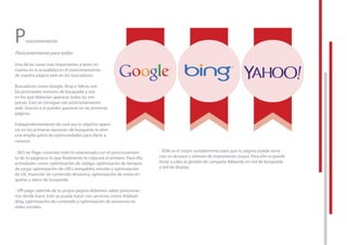 Posicionamiento
Posicionamiento para todos
Una de las cosas más importantes a tener en
cuenta en la actualidad es el posicionamiento
de nuestra página web en los buscadores.
Buscadores como Google, Bing o Yahoo son
los principales motores de búsqueda y son
en los que deberían aparacer todas las em-
presas. Esto se consigue con posicionamiento
web. Gracias a el puedes aparecer en las primeras
páginas.
Independientemente de cual sea tu objetivo apare-
cer en las primeras opciones de búsqueda te abre
una amplia gama de oportunidades para darte a
conocer.
- SEO on Page: controlar todo lo relacionado con el posicionamien-
to de tu página es lo que ﬁnalmente te colocará el primero. Para ello
actividades como: optimización de código, optimizacón de tiempos
de carga, optimización de URL’s amigables, estudio y optimización
de UX, inserción de contenido dinámico, optimización de meta-eti-
quetas y datos de búsqueda.
- Oﬀ-page: además de tu propia página debemos saber posicionar-
nos desde fuera. Esto se puede hacer con servicios como: linkbuil-
ding, optimización de contenido y optimización de presencia en
redes sociales.
- SEM: es el mejor complemento para que tu página pueda verse
con un alcance y número de impresiones mayor. Para ello se puede
llevar a cabo la gestión de campaña Adwords en red de búsqueda
y red de display.
controlar todo lo relacionado con el posicionamien-
to de tu página es lo que ﬁnalmente te colocará el primero. Para ello
actividades como: optimización de código, optimizacón de tiempos
de carga, optimización de URL’s amigables, estudio y optimización
de UX, inserción de contenido dinámico, optimización de meta-eti-
- SEM: es el mejor complemento para que tu página pueda verse
con un alcance y número de impresiones mayor. Para ello se puede
llevar a cabo la gestión de campaña Adwords en red de búsqueda
y red de display.
 