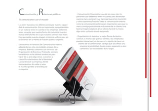 Comunicación y Relaciones públicas
Te comunicamos con el mundo
Los seres humanos nos diferenciamos por nuestra capaci-
dad de comunicación. Esto es importante porque también
es un factor a tener en cuenta en las empresas. Debemos
tener presente que nuestra forma de comunicar nuestra
marca será la forma en la que nuestros clientes nos verán.
Hay que cuidar nuestra imagen e intentar uniﬁcar para po-
sicionarnos en la mente de nuestro público objetivo.
Destacamos en servicios de Comunicación Interna
adaptándonos a las necesidades propias de su
empresa. Además contamos con servicios de
Organización de Eventos y Protocolo, siempre
basándonos en las últimas tendencias para
hacer de su acto algo único. LLevamos a
cabo el fortalecimiento de la Identidad
Corporativa de su empresa, dónde
nos ocupamos de cuidar y sacar
el máximo partido al branding de
su negocio.
- Comunicación Corporativa: una de las cosas más im-
portantes que debemos tener en cuenta para desarrollar
nuestra marca es tener muy claro qué queremos transmitir
y cómo queremos hacerlo. Tanto la comunicación interna
como la comunicación externa son importantes para que tu
marca consiga posicionarse en la mente de tu cliente. Una
buena imagen adaptada a tus valores hará de tu marca
algo único y el éxito estará asegurado.
- Organización de eventos: la mejor forma de darte a
conocer, la manera de que tus clientes y tus empleados
puedan interactuar con tu marca. La opción de hacer un
evento de las dimensiones y el tipo que sea ofrece a tu
empresa la posibilidad de una mayor expansión y acer-
camiento a las necesidades de tu target.
tener presente que nuestra forma de comunicar nuestra
marca será la forma en la que nuestros clientes nos verán.
Hay que cuidar nuestra imagen e intentar uniﬁcar para po-
sicionarnos en la mente de nuestro público objetivo.
Destacamos en servicios de Comunicación Interna
adaptándonos a las necesidades propias de su
empresa. Además contamos con servicios de
Organización de Eventos y Protocolo, siempre
basándonos en las últimas tendencias para
hacer de su acto algo único. LLevamos a
cabo el fortalecimiento de la Identidad
Corporativa de su empresa, dónde
nos ocupamos de cuidar y sacar
el máximo partido al branding de
su negocio.
- Organización de eventos: la mejor forma de darte a
conocer, la manera de que tus clientes y tus empleados
puedan interactuar con tu marca. La opción de hacer un
evento de las dimensiones y el tipo que sea ofrece a tu
empresa la posibilidad de una mayor expansión y acer-
camiento a las necesidades de tu target.
 