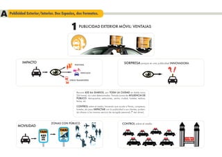 A Publicidad Exterior/Interior. Dos Espacios, dos Formatos.
                                             1      PUBLICIDAD EXTERIOR MÓVIL: VENTAJAS




             IMPACTO                                                                              SORPRESA porque es una publicidad INNOVADORA
                                                PEATONES



                                                     VEHICULOS



                                            OTROS TRANSPORTES




                                                  Recorre 420 km DIARIOS, por TODA LA CIUDAD en doble turno
                                                  (24 horas), sin rutas determinadas. Transita zonas de AFLUENCIA DE
                                                  PÚBLICO: Aeropuertos, estaciones, centro ciudad, hoteles, teatros,
                                                  ferias, etc

                                                  CONTROL sobre el medio, haciendo que acuda a Ferias, congresos,
                                                  hoteles, etc para IMPACTAR con la publicidad a sus clientes, pudien-
                                                  do ofrecer a los mismos servicio de recogida personal (* taxi driver).



                              ZONAS CON PÚBLICO                                                 CONTROL sobre el medio
          MOVILIDAD
                                   TAXI
                       TAXI
                       420
                        KM           24
                        DÍA         HORAS
                                                                                                                                          FIRA BARCELONA
 
