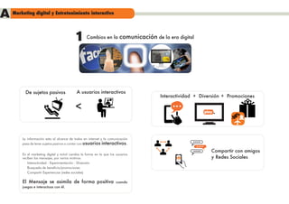 A   Marketing digital y Entretenimiento interactivo




                                          1       Cambios en la         comunicación de la era digital




          De sujetos pasivos                A usuarios interactivos
                                                                                        Interactividad + Diversión + Promociones

                                           <                                                              play




        La información esta al alcance de todos en internet y la comunicación
        pasa de tener sujetos pasivos a contar con usuarios interactivos.

                                                                                                             Compartir con amigos
        En el marketing digital y móvil cambia la forma en la que los usuarios
        reciben los mensajes, por varios motivos:                                                            y Redes Sociales
            Interactividad - Experimentación - Diversión
            Busqueda de beneficio/promociones
            Compartir Experiencias (redes sociales)

        El Mensaje se asimila de forma positiva                       cuando
        juegas e interactuas con él.
 