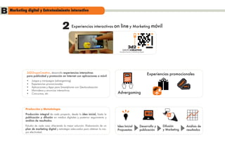 B Marketing digital y Entretenimiento interactivo
                                            2       Experiencias interactivas on       line y Marketing móvil


                                                                 PLAY


                                                                                      Entretenimiento y Marketing Digital




              3d2GrupoCreativo, desarrolla experiencias interactivas
              para publicidad y promoción en Internet con aplicaciones a móvil:               play                          Experiencias promocionales
              •	   Juegos y minijuegos (advergaming)
                                                                                                                                                       ET
              •	   Experiencias promocionales                                                                                                       CK
                                                                                                                                                  TI   -20%
              •	   Aplicaciones y Apps para Smartphone con Geolocalización
              •	   Minivideos y anuncios interactivos
              •	   Concursos, etc                                                    Advergaming



             Producción y Metodología
             Producción integral de cada proyecto, desde la idea inicial, hasta la                                          SE
             publicación y difusión en medios digitales y posterior seguimiento y
             análisis de resultados.
             Estudio de cada caso ofreciendo la mejor solución. Elaboración de un    Idea Inicial                 Desarrollo y      Difusión                Análisis de
             plan de marketing digital y estrategia adecuados para obtener la ma-    Propuestas                   publicación       y Marketing             resultados
             yor efectividad.
 