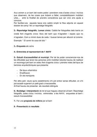 Avui anirem a un barri del nostre poble i prendrem nota d’actes cívics i incívics
que observem, de les coses que trobem a faltar, comptabilitzarem mobiliari
urbà,... amb la finalitat de prendre consciència que ser cívic ens ajuda a
conviure.
Per facilitar-vos aquesta tasca ens caldrà omplir la fitxa adjunta en aquest
dossier de camp i fer un reportatge fotogràfic
2.- Reportatge fotogràfic. Lemes cívics: Caldrà fer fotografies dels barris on
s’està fent d’agents cívics: llocs del barri que m’agraden i espais que no
m’agraden. Com a mínim dues de cada. I buscar lemes per afavorir el civisme.
Exemple: “ El carrer és casa de tots “
3.- Enquesta als veïns
4.- Entrevista al representant de l’ AAVV
5.- Estudi d’accessibilitat al municipi: Per tal de poder conscienciar-nos de
les dificultats que tenen les persones amb mobilitat reduïda haureu de realitzar
un recorregut pel barri on esteu fent d’agents cívics i prendre notes del tipus de
barreres arquitectòniques que presenta:
- De tipus urbanístics
- D’edificació
- En els transports
Per altra part, veure quins establiments s’hi pot entrar sense dificultat, on s’hi
pot accedir superant un petit graó o inaccessible.
Al final haureu de presentar els resultats obtinguts
6.- Buidatge i interpretació de tot el que hagueu observat al barri: Reportatge
fotogràfic, actes cívics i incívics, entrevistes a les AAVV, enquestes al barri i
estudi d’accessibilitat
7.- Fer una proposta de millora per al barri
8.- Presentació de resultats
12
 