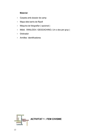 Material:
- Carpeta amb dossier de camp
- Mapa dels barris de Ripoll
- Màquina de fotografiar ( opcional )
- Mòbil. WIKILOCK / GEOCACHING ( Un o dos per grup )
- Ordinador
- Armilles identificadores
ACTIVITAT 1 : FEM CIVISME
13
 