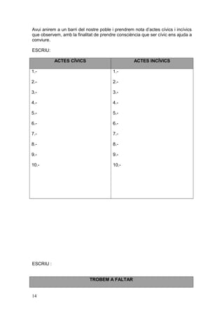 Avui anirem a un barri del nostre poble i prendrem nota d’actes cívics i incívics
que observem, amb la finalitat de prendre consciència que ser cívic ens ajuda a
conviure.
ESCRIU:
ACTES CÍVICS ACTES INCÍVICS
1.-
2.-
3.-
4.-
5.-
6.-
7.-
8.-
9.-
10.-
1.-
2.-
3.-
4.-
5.-
6.-
7.-
8.-
9.-
10.-
ESCRIU :
TROBEM A FALTAR
14
 