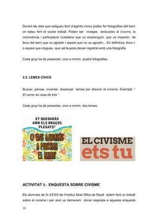 Durant els dies que estigueu fent d’agents cívics podeu fer fotografies del barri
on esteu fent el vostre treball. Poden ser imatges dedicades al civisme, la
convivència i participació ciutadana que us sorprenguin, que us impactin, de
llocs del barri que us agradin i espais que no us agradin... En definitiva, llocs i/
o espais que cregueu que val la pena deixar registrat amb una fotografia.
Cada grup ha de presentar, com a mínim, quatre fotografies.
2.2. LEMES CÍVICS
Buscar, pensar, inventar, dissenyar lemes per afavorir el civisme. Exemple: “
El carrer és casa de tots “
Cada grup ha de presentar, com a mínim, dos lemes.
ACTIVITAT 3.- ENQUESTA SOBRE CIVISME
Els alumnes de 3r d’ESO de l’Institut Abat Oliba de Ripoll estem fent un treball
sobre el civisme i per això us demanem donar resposta a aquesta enquesta
18
 