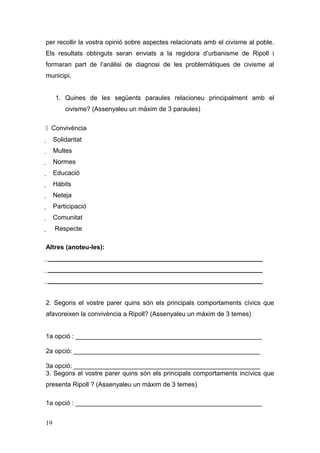 per recollir la vostra opinió sobre aspectes relacionats amb el civisme al poble.
Els resultats obtinguts seran enviats a la regidora d’urbanisme de Ripoll i
formaran part de l’anàlisi de diagnosi de les problemàtiques de civisme al
municipi.
1. Quines de les següents paraules relacioneu principalment amb el
civisme? (Assenyaleu un màxim de 3 paraules)
Convivència
 Solidaritat
 Multes
 Normes
 Educació
 Hàbits
 Neteja
 Participació
 Comunitat
 Respecte
Altres (anoteu-les):
 ____________________________________________________________
 ____________________________________________________________
 ____________________________________________________________
2. Segons el vostre parer quins són els principals comportaments cívics que
afavoreixen la convivència a Ripoll? (Assenyaleu un màxim de 3 temes)
1a opció : ____________________________________________________
2a opció: ____________________________________________________
3a opció: ____________________________________________________
3. Segons el vostre parer quins són els principals comportaments incívics que
presenta Ripoll ? (Assenyaleu un màxim de 3 temes)
1a opció : ____________________________________________________
19
 