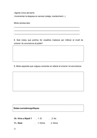  Agents cívics als barris
 Incrementar la despesa en serveis (neteja, manteniment...)
Altres (anoteu-les):
 ____________________________________________________________
 ____________________________________________________________
 ____________________________________________________________
8. Què creieu que podríeu fer vosaltres mateixos per millorar el nivell de
civisme i la convivència al poble?
9. Altres aspectes que vulgueu comentar en relació al civisme i la convivència
Dades sociodemogràfiques
10.- Viviu a Ripoll ?  1. Sí  2. No
11.- Sexe  1. Home  2. Dona
21
 