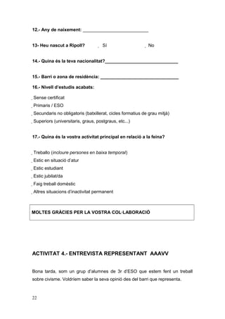 12.- Any de naixement: __________________________
13- Heu nascut a Ripoll?  Sí  No
14.- Quina és la teva nacionalitat?_____________________________
15.- Barri o zona de residència: _______________________________
16.- Nivell d’estudis acabats:
 Sense certificat
 Primaris / ESO
 Secundaris no obligatoris (batxillerat, cicles formatius de grau mitjà)
 Superiors (universitaris, graus, postgraus, etc...)
17.- Quina és la vostra activitat principal en relació a la feina?
 Treballo (incloure persones en baixa temporal)
 Estic en situació d’atur
 Estic estudiant
 Estic jubilat/da
 Faig treball domèstic
 Altres situacions d’inactivitat permanent
MOLTES GRÀCIES PER LA VOSTRA COL·LABORACIÓ
ACTIVITAT 4.- ENTREVISTA REPRESENTANT AAAVV
Bona tarda, som un grup d’alumnes de 3r d’ESO que estem fent un treball
sobre civisme. Voldríem saber la seva opinió des del barri que representa.
22
 