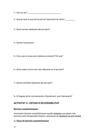 1.- Com es diu? _______________________________
2.- Quants anys fa que forma part de l’associació de veïns? _________
3.- Quins serveis destacaria del seu barri?
4.- Quines mancances?
5.- Creu que en el seu barri destaca el civisme? Per què?
6.- Quins actes incívics són més rellevants en el seu barri?
7.- Quines activitats destacaria del seu barri?
8.- Si hagués de fer una demanda a l’Ajuntament, què li demanaria?
ACTIVITAT 5.- ESTUDI D’ACCESSIBILITAT
Barreres arquitectòniques:
Anomenem barreres arquitectòniques aquells obstacles que priven a les
persones amb discapacitats físiques i psíquiques de desplaçar-se amb facilitat
1.- Tipus de barreres arquitectòniques
23
 