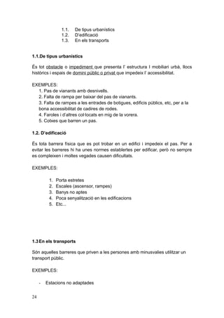 1.1. De tipus urbanístics
1.2. D’edificació
1.3. En els transports
1.1.De tipus urbanístics
És tot obstacle o impediment que presenta l’ estructura I mobiliari urbà, llocs
històrics i espais de domini públic o privat que impedeix l’ accessibilitat.
EXEMPLES:
1. Pas de vianants amb desnivells.
2. Falta de rampa per baixar del pas de vianants.
3. Falta de rampes a les entrades de botigues, edificis públics, etc, per a la
bona accessibilitat de cadires de rodes.
4. Faroles i d’altres col·locats en mig de la vorera.
5. Cotxes que barren un pas.
1.2. D’edificació
És tota barrera física que es pot trobar en un edifici i impedeix el pas. Per a
evitar les barreres hi ha unes normes establertes per edificar, però no sempre
es compleixen i moltes vegades causen dificultats.
EXEMPLES:
1. Porta estretes
2. Escales (ascensor, rampes)
3. Banys no aptes
4. Poca senyalització en les edificacions
5. Etc...
1.3En els transports
Són aquelles barreres que priven a les persones amb minusvalies utilitzar un
transport públic.
EXEMPLES:
- Estacions no adaptades
24
 