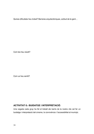 Quines dificultats heu trobat? Barreres arquitectòniques, actitud de la gent…
Com les heu resolt?
Com us heu sentit?
ACTIVITAT 6.- BUIDATGE I INTERPRETACIÓ.
Una vegada cada grup ha fet el treball als barris de la nostra vila cal fer un
buidatge i interpretació del civisme, la convivència i l’accessibilitat al municipi.
34
 