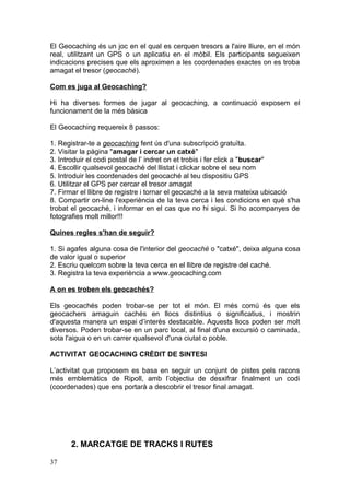 El Geocaching és un joc en el qual es cerquen tresors a l'aire lliure, en el món
real, utilitzant un GPS o un aplicatiu en el mòbil. Els participants segueixen
indicacions precises que els aproximen a les coordenades exactes on es troba
amagat el tresor (geocaché).
Com es juga al Geocaching?
Hi ha diverses formes de jugar al geocaching, a continuació exposem el
funcionament de la més bàsica
El Geocaching requereix 8 passos:
1. Registrar-te a geocaching fent ús d'una subscripció gratuïta.
2. Visitar la pàgina "amagar i cercar un catxé"
3. Introduir el codi postal de l’ indret on et trobis i fer click a "buscar"
4. Escollir qualsevol geocaché del llistat i clickar sobre el seu nom
5. Introduir les coordenades del geocaché al teu dispositiu GPS
6. Utilitzar el GPS per cercar el tresor amagat
7. Firmar el llibre de registre i tornar el geocaché a la seva mateixa ubicació
8. Compartir on-line l'experiència de la teva cerca i les condicions en què s'ha
trobat el geocaché, i informar en el cas que no hi sigui. Si ho acompanyes de
fotografies molt millor!!!
Quines regles s'han de seguir?
1. Si agafes alguna cosa de l'interior del geocaché o "catxé", deixa alguna cosa
de valor igual o superior
2. Escriu quelcom sobre la teva cerca en el llibre de registre del caché.
3. Registra la teva experiència a www.geocaching.com
A on es troben els geocachés?
Els geocachés poden trobar-se per tot el món. El més comú és que els
geocachers amaguin cachés en llocs distintius o significatius, i mostrin
d'aquesta manera un espai d’interès destacable. Aquests llocs poden ser molt
diversos. Poden trobar-se en un parc local, al final d'una excursió o caminada,
sota l'aigua o en un carrer qualsevol d'una ciutat o poble.
ACTIVITAT GEOCACHING CRÈDIT DE SINTESI
L’activitat que proposem es basa en seguir un conjunt de pistes pels racons
més emblemàtics de Ripoll, amb l’objectiu de desxifrar finalment un codi
(coordenades) que ens portarà a descobrir el tresor final amagat.
2. MARCATGE DE TRACKS I RUTES
37
 