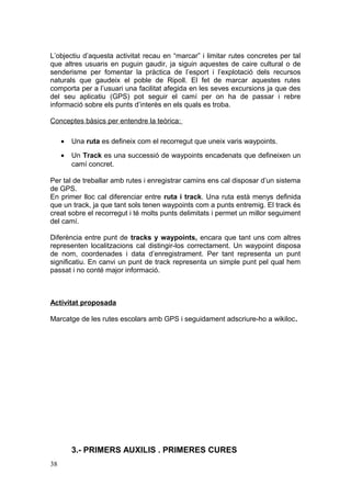 L’objectiu d’aquesta activitat recau en “marcar” i limitar rutes concretes per tal
que altres usuaris en puguin gaudir, ja siguin aquestes de caire cultural o de
senderisme per fomentar la pràctica de l’esport i l’explotació dels recursos
naturals que gaudeix el poble de Ripoll. El fet de marcar aquestes rutes
comporta per a l’usuari una facilitat afegida en les seves excursions ja que des
del seu aplicatiu (GPS) pot seguir el camí per on ha de passar i rebre
informació sobre els punts d’interès en els quals es troba.
Conceptes bàsics per entendre la teòrica:
• Una ruta es defineix com el recorregut que uneix varis waypoints.
• Un Track es una successió de waypoints encadenats que defineixen un
camí concret.
Per tal de treballar amb rutes i enregistrar camins ens cal disposar d’un sistema
de GPS.
En primer lloc cal diferenciar entre ruta i track. Una ruta està menys definida
que un track, ja que tant sols tenen waypoints com a punts entremig. El track és
creat sobre el recorregut i té molts punts delimitats i permet un millor seguiment
del camí.
Diferència entre punt de tracks y waypoints, encara que tant uns com altres
representen localitzacions cal distingir-los correctament. Un waypoint disposa
de nom, coordenades i data d’enregistrament. Per tant representa un punt
significatiu. En canvi un punt de track representa un simple punt pel qual hem
passat i no conté major informació.
Activitat proposada
Marcatge de les rutes escolars amb GPS i seguidament adscriure-ho a wikiloc.
3.- PRIMERS AUXILIS . PRIMERES CURES
38
 