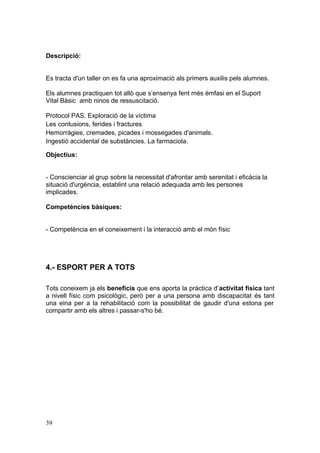 Descripció:
Es tracta d'un taller on es fa una aproximació als primers auxilis pels alumnes.
Els alumnes practiquen tot allò que s’ensenya fent més èmfasi en el Suport
Vital Bàsic amb ninos de ressuscitació.
Protocol PAS. Exploració de la víctima
Les contusions, ferides i fractures
Hemorràgies, cremades, picades i mossegades d'animals.
Ingestió accidental de substàncies. La farmaciola.
Objectius:
- Conscienciar al grup sobre la necessitat d'afrontar amb serenitat i eficàcia la
situació d'urgència, establint una relació adequada amb les persones
implicades.
Competències bàsiques:
- Competència en el coneixement i la interacció amb el món físic
4.- ESPORT PER A TOTS
Tots coneixem ja els beneficis que ens aporta la pràctica d’activitat física tant
a nivell físic com psicològic, però per a una persona amb discapacitat és tant
una eina per a la rehabilitació com la possibilitat de gaudir d'una estona per
compartir amb els altres i passar-s'ho bé.
39
 