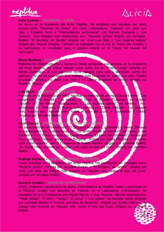 Inma Cuevas – COCINERA – LIRÓN
Se formó en la Academia del Actor Réplika. Ha ampliado sus estudios con otros
cursos como "Técnicas de Clown" con Carlo Colombaioni; "Cabaret" con José Luis
Sáiz y Eduardo Solís e "Interpretación audiovisual" con Ramón Quesada y Luis
Gimeno. Sus trabajos más destacados son: "Nuestra cocina" dirigido por Jaroslaw
Bielski; "El Burlador de Sevilla" dirigido por José Luis Sáiz y "Las mujeres sabias"
dirigido por Raquel Virseda. También ha trabajado con la Cía El Teatro del Finikito; y
ha participado en montajes para el público infantil en el Teatro del Museo del
Ferrocarril.
Mona Martínez - DUQUESA
Bailarina de clásico español y flamenco hasta comenzar sus estudios en la Academia
del Actor Réplika. Su primer trabajo como actriz fue en "Padre Coraje" dirigida por
Benito Zambrano, al que siguieron otros trabajos para cine y televisión, como por
ejemplo, "Al sur de Granada". Sus trabajos más recientes en teatro han sido "Cartas
Cruzadas" dirigido por José Luis Sáiz y "El Último templario de Jerez" dirigido por
Pedro A. Penco.
Luis Martí – EL GATO DE CHESHIRE
Formado en la Academia del Actor Réplika, ha participado en espectáculos como: "Los
emigrados", de Mrozek; "Los pasos", de Lope de Rueda; "Cuentos", de Chejov;
"Ricardo III", de William Shakespeare; o "Las mujeres sabias", de Moliêre. Ha
participado en "Antígona en Nueva York", dirigida por Zywila Pietrzak. Sus trabajos
más reciente son “Alguien voló sobre el nido del Cuco” y “Esperando a Godot”
dirigidas por Jaroslaw Bielski.
Raúl Chacón – SOMBRERERO – REY DE CORAZONES
Ha participado en cortometrajes ("El pequeño boedista"), publicidad, y teatro. Destaca
su participación en "Tribulaciones de una familia frente al televisor", de Carlos y Joe
Borsani y Tizi Cifredo, dirigida por Carlos Borsani; "El perro del hortelano", dirigida por
José Luis Sáiz; "Ivonne, princesa de Borgoña", dirigida por Zywila Pietrzak; y "Cuarteto
para cuatro actores", con la Compañía de Teatro Réplika, dirigida por Jaroslaw Bielski.
Su trabajo más reciente es “Alguien voló sobre el nido del Cuco” dirigida por Jaroslaw
Bielski.
Rodrigo Ramírez – LIEBRE DE MARZO - VERDUGO
Cursó estudios en la Academia del Actor Réplika. Ha participado en montajes como
"Nuestra cocina", dirigida por Jaroslaw Bielski; o "El Burlador de Sevilla", dirigida por
José Luis Sáiz. Su trabajo más reciente es “Alguien voló sobre el nido del Cuco”
dirigida por Jaroslaw Bielski.
Socorro Anadón – REINA DE CORAZONES
Actriz, profesora y productora de teatro. Cofundadora de Réplika Teatro. Licenciada en
la RESAD. Amplió sus estudios en Polonia, en el Laboratorio J.Grotowsky. Ha
trabajado en el C.D.Nacional con Miguel Narros y Lluis Pascual. Últimos espectáculos:
"Triple retrato", "El otro", "Tango", "El cerco" y "Los pasos", de Beckett, todas dirigidas
por Jaroslaw Bielski; e "Ivonne, princesa de Borgoña", dirigida por Zywila Pietrzak. Su
trabajo más reciente es “Alguien voló sobre el nido del Cuco” dirigida por Jaroslaw
Bielski.
 