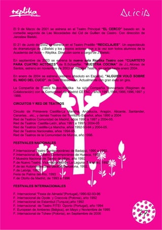 El 9 de Marzo de 2001 se estrena en el Teatro Principal “EL CERCO” basado en la
comedia segunda de Las Mocedades del Cid de Guillen de Castro. Con dirección de
Jaroslaw Bielski.
El 21 de Junio de 2002 se estrena en el Teatro Pradillo “RECICLAJES”. Un espectáculo
de dramaturgia de J.Bielski y los propios actores, que a la vez son todos alumnos de la
Academia del Actor – Réplika. Dirección corre a cargo de J.Bielski.
En septiembre de 2003 se estrena la nueva sala Réplika Teatro con “CUARTETO
PARA CUATRO ACTORES” de B.Schaeffer. “NUESTRA COCINA” de J.L.Alonso de
Santos, estreno en noviembre de 2003 en Réplika Teatro, en cartel hasta enero 2004.
En enero de 2004 se estrena (estreno absoluto en España), "ALGUIEN VOLÓ SOBRE
EL NIDO DEL CUCO", de Dale Wasserman. Actualmente con gran éxito en gira.
La Compañía de Teatro Nuevo-Replika ha sido Compañía Concertada (Régimen de
Colaboración) con la Comunidad de Madrid CEYAC , años 1993,1994,1995,1996,1997 y
1998.
CIRCUITOS Y RED DE TEATROS
Circuito de Primavera Castilla-La Mancha, Andalucía, Aragón, Alicante, Santander,
Canarias…etc., y demás Teatros del Territorio Español, años 1990 a 2004
Red de Teatros Comunidad de Madrid, años 1990 a 1997 y 2004-05.
Red de Teatros Castilla-León, años 1991 a 1997y 2004-05
Red de Teatros Castilla-La Mancha, años 1992-93-94 y 2004-05.
Red de Teatros Nacionales, años 1994-95.
Red de Teatros de la Comunidad de Murcia, año 1998.
FESTIVALES NACIONALES
F.Internacional Teatro Contemporáneo de Badajoz, 1990 a 1992.
F.Internacional de Teatro Contemporáneo de Huesca, 1992.
F.Muestra Nacional de Teatro de Mijas, año 1992.
F.de Nuevo Teatro, Vicerrectorado de La Laguna (Tenerife), 1992
F.de las Autonomias,Sala Beckett,Barcelona, 1992.
F.de Lebrija, 1992
Feria de Palma del Río, 1993
F.de Otoño de Madrid, de 1993 a 1996
FESTIVALES INTERNACIONALES
F. Internacional “Festa de Almada”(Portugal),1990-92-93-96
F. Internacional de Opole y Cracovia (Polonia), año 1992
F. Internacional de Estambul (Turquía),año 1992
F. Internacional de Teatro FITEI Oporto (Portugal), año 1994
F. European de Amberes (Bélgica), en Mayo y Noviembre de 1995
F. Internacional de Tchew (Polonia), en Septiembre de 2006
 
