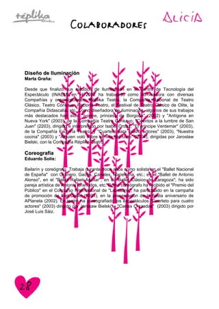 Diseño de IluminaciónDiseño de Iluminación
Marta Graña:Marta Graña:
Desde que finalizó sus estudios de Iluminación en el Centro de Tecnología del
Espectáculo (INAEM) en el 2002 ha trabajado como iluminadora con diversas
Compañías y organizaciones: Réplika Teatro, la Compañía Nacional de Teatro
Clásico, Teatro Cónkavo, Factoría Teatro, el Festival de Teatro Clásico de Olite, la
Compañía Didascalia, etc. Como diseñadora de iluminación, algunos de sus trabajos
más destacados han sido: "Ivonne, princesa de Borgoña" (2002) y "Antígona en
Nueva York" (2003), de la Compañía Teatro Cónkavo; "Cuentos a la lumbre de San
Juan" (2203), dirigido e interpretado por Isabel Ordaz; "El príncipe Verdemar" (2003),
de la Compañía Factoría Teatro; y "Cuarteto para cuatro actores" (2003), "Nuestra
cocina" (2003) y "Alguien voló sobre el nido del cuco" (2004), dirigidas por Jaroslaw
Bielski, con la Compañía Réplika Teatro.
CoreografíaCoreografía
Eduardo Solís:Eduardo Solís:
Bailarín y coreógrafo. Trabaja durante doce años como solista en el "Ballet Nacional
de España" con Granero, Gades, Canales, Mariemma, etc.; en el "Ballet de Antonio
Alonso", en el "Ballet Rafael Aguilar", en el "Ballet Clásico de Zaragoza"; ha sido
pareja artística de Antonia Granados, etc. Como coreógrafo ha recibido el "Premio del
Público" en el Concurso Internacional de "Laussane"; ha participado en la campaña
de promoción de Fiat Dobló (2001), en la presentación de la fiesta aniversario de
APlaneta (2002). En teatro ha coreografiado los espectáculos "Cuarteto para cuatro
actores" (2003) dirigido por Jarosaw Bielski; y "Cartas Cruzadas" (2003) dirigido por
José Luis Sáiz.
 