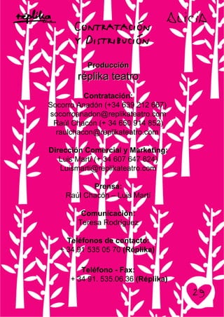 ProducciónProducción
réplika teatroréplika teatro
Contratación:
Socorro Anadón (+34 639 212 667)
socorroanadon@replikateatro.com
Raúl Chacón (+ 34 650 914 852)
raulchacon@replikateatro.com
Dirección Comercial y Marketing:
Luis Martí (+ 34 607 647 824)
Luismarti@replikateatro.com
Prensa:
Raúl Chacón – Luis Martí
Comunicación:
Teresa Rodríguez
Teléfonos de contacto:
+ 34 91 535 05 70 (Réplika)
Teléfono - Fax:
+ 34 91. 535.06.36 (Réplika)
 