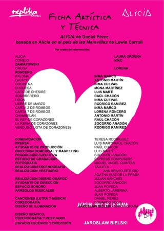 ALICIA de Daniel Pérez
basada en Alicia en el país de las Maravillas de Lewis Carroll
Por orden de intervención:
ALICIA LAURA ORDUÑA
CONEJO NIKO
ZAMIATOWSKI
ORUGA LORENA
RONCERO
PALOMA INMA MARCO
LACAYO ANTONIO MARTÍN
COCINERA INMA CUEVAS
DUQUESA MONA MARTÍNEZ
GATO DE CHESIRE LUIS MARTÍ
SOMBRERERO RAÚL CHACÓN
LIRÓN INMA CUEVAS
LIEBRE DE MARZO RODRIGO RAMÍREZ
CARTA 2 DE ROMBOS INMA MARCO
CARTA 7 DE ROMBOS LORENA RONCERO
CHAMBELÁN ANTONIO MARTÍN
EL REY DE CORAZONES RAÚL CHACÓN
LA REINA DE CORAZONES SOCORRO ANADÓN
VERDUGO (JOTA DE CORAZONES) RODRIGO RAMÍREZ
COMUNICACIÓN TERESA RODRÍGUEZ
PRENSA LUIS MARTI/RAÚL CHACÓN
AYUDANTE DE PRODUCCIÓN RAÚL CHACÓN
DIRECCION COMERCIAL Y MARKETING LUIS MARTÍ
PRODUCCIÓN EJECUTIVA SOCORRO ANADÓN
ESTUDIO DE GRABACIÓN EXPRESS COMPOSERS
FOTOGRAFÍA MIGUEL ANGEL QUINTAS
REALIZACIÓN ESCENOGRAFÍA TAJUELA
REALIZACIÓN VESTUARIO ANA BRAVO-ESTUDIO
ÁGATHA RUIZ DE LA PRADA
REALIZACION DISEÑO GRAFICO JULIÁN SÁNCHEZ
AYUDANTE DE DIRECCIÓN SOCORRO ANADÓN
ESPACIO SONORO JUAN POVEDA
ARREGLOS MUSICALES ALBERTO JAMBRINA
JUAN POVEDA
CANCIONES (LETRA Y MÚSICA) DANIEL PÉREZ
COREOGRAFÍA EDUARDO SOLÍS
DISEÑO DE ILUMINACIÓN JAROSLAW BIELSKI - MARTA GRAÑA
DISEÑO GRÁFICO,
ESCENOGRAFÍA Y VESTUARIO
ESPACIO ESCÉNICO Y DIRECCIÓN JAROSLAW BIELSKI
 