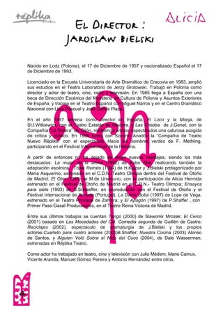 Nacido en Lodz (Polonia), el 17 de Diciembre de 1957 y nacionalizado Español el 17
de Diciembre de 1993.
Licenciado en la Escuela Universitaria de Arte Dramático de Cracovia en 1983, amplió
sus estudios en el Teatro Laboratorio de Jerzy Grotowski. Trabajó en Polonia como
director y actor de teatro, cine, radio y televisión. En 1985 llega a España con una
beca de Dirección Escénica del Ministerio de Cultura de Polonia y Asuntos Exteriores
de España, y trabaja en el Teatro Español con Miguel Narros y en el Centro Dramático
Nacional con Lluis Pascual y José Carlos Plaza.
En el año 1987 estrena como director en España, El Loco y la Monja, de
St.I.Witkiewicz, con el Teatro Estable de Navarra, y Las Criadas de J.Genet, con la
Compañía “La Gotera” de Gijón, recibiendo ambos espectáculos una calurosa acogida
de crítica y público. En 1989 funda con Socorro Anadón la “Compañía de Teatro
Nuevo Réplika” con el espectáculo Hacia las sombras verdes de F. Methling,
participando en el Festival Internacional de la Habana.
A partir de entonces no ha dejado de dirigir nuevos montajes, siendo los más
destacados: La mujer de la arena (1992) de Kobo Abe, realizando también la
adaptación escénica, Triple Retrato (1994) de H.Kajzar y J.Bielski protagonizado por
María Asquerino, estrenado en el C.D.N.-Teatro Olimpia dentro del Festival de Otoño
de Madrid; El Otro (1995) de M.de Unamuno, con la participación de Alicia Hermida
estrenado en el Festival de Otoño de Madrid en el C.D.N.- Teatro Olimpia; Ensayos
para siete (1993) de B.Schaeffer, en coproducción con el Festival de Otoño y el
Festival Internacional de Almada (Portugal), La Dama Boba (1997) de Lope de Vega,
estrenado en el Teatro Principal de Zamora; y El Apagón (1997) de P.Shaffer , con
Primer Paso-Gasal Producciones, en el Teatro Reina Victoria de Madrid.
Entre sus últimos trabajos se cuentan Tango (2000) de Slawomir Mrozek; El Cerco
(2001) basado en Las Mocedades del Cid. Comedia segunda de Guillén de Castro;
Reciclajes (2002), espectáculo de dramaturgia de J.Bielski y los propios
actores.Cuarteto para cuatro actores (2003)B.Shaffer; Nuestra Cocina (2003) Alonso
de Santos, y Alguien Voló Sobre el Nido del Cuco (2004), de Dale Wasserman,
estrenadas en Réplika Teatro.
Como actor ha trabajado en teatro, cine y televisión con Julio Médem, Mario Camus,
Vicente Aranda, Manuel Gómez Pereira y Antonio Hernández entre otros.
 