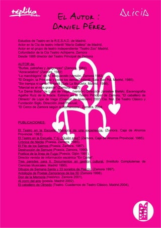 Estudios de Teatro en la R.E.S.A.D. de Madrid.
Actor en la Cía de teatro infantil “María Galleta” de Madrid.
Actor en el grupo de teatro independiente “Teatro Zoo” Madrid.
Cofundador de la Cía Teatro Achiperre. Zamora
Desde 1988 director del Teatro Principal de Zamora
AUTOR de:
"Burlas, patrañas y Jerigonzas" (Zamora, 1984)
"Abracadabra" (Zamora, 1982)
“La mandrágora” de N. Maquiavelo (versión. Zamora 1983)
"El Dragón, la Princesa y todos los demás" Infantil (Sala San Pol. Madrid, 1985).
"Sin trampa ni cartón" Infantil (Sala La Bicicleta, Madrid, 1986).
"Marcial es el más grande" (Zamora, 1987)
"La Dama Boba" de Lope de Vega. (versión) Dirección Jaroslaw Bielski. Escenografía
Agatha Ruíz de la Prada. Estreno en el Teatro Principal de Zamora, “El caballero de
Olmedo” de Lope de Vega (Coautor de laversión) 2003 Cia. Nal. De Teatro Clásico y
Fundación Siglo. Dirección José Pascual.
“El Cerco de Zamora según el Romancero”. Zamora, 2004
PUBLICACIONES:
El Teatro en la Escuela. Memoria de una experiencia. (Zamora. Caja de Ahorros
Provincial. 1983).
El Teatro en la Escuela. Y tú ¿Quién eres? (Zamora, Caja de Ahorros Provincial. 1985).
Crónica de Niebla (Poesía. Zamora, 1985).
El Filo de los Salmos (Poesía, Zamora, 1987).
Destrucción de Semure (Poesía, Zamora, 1990).
Poética de la línea de Fuga (Poesía. Gijón 1991).
Director revista de información escénica "En Cartel".
Tres paredes para ti. Documentos en gestión cultural. (Instituto Complutense de
Ciencias Musicales. Madrid 1995).
Dibujos de Semana Santa y 33 sonetos de Pasión. (Zamora 1997).
Antología de Poetas Zamoranos de los 50 (Zamora 1998).
Don de la Memoria (histórico. Zamora 2001).
Al corro del aire (poesía. Madrid 2002).
El caballero de Olmedo (Teatro. Cuadernos de Teatro Clásico. Madrid.2004).
 