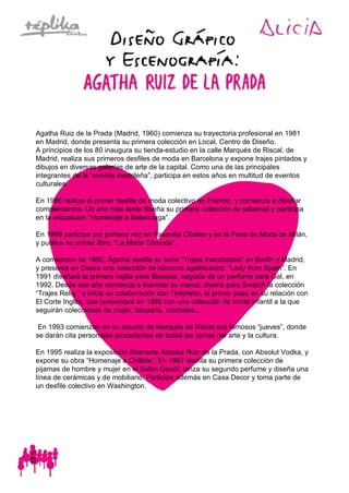 Agatha Ruiz de la Prada (Madrid, 1960) comienza su trayectoria profesional en 1981
en Madrid, donde presenta su primera colección en Local, Centro de Diseño.
A principios de los 80 inaugura su tienda-estudio en la calle Marqués de Riscal, de
Madrid, realiza sus primeros desfiles de moda en Barcelona y expone trajes pintados y
dibujos en diversas galerías de arte de la capital. Como una de las principales
integrantes de la “movida madrileña”, participa en estos años en multitud de eventos
culturales.
En 1986 realiza el primer desfile de moda colectivo en Francia, y comienza a diseñar
complementos. Un año más tarde diseña su primera colección de sábanas y participa
en la exposición “Homenaje a Balenciaga”.
En 1988 participa por primera vez en Pasarela Cibeles y en la Feria de Moda de Milán,
y publica su primer libro: “La Moda Cómoda”.
A comienzos de 1990, Ágatha desfila su serie “Trajes Inacabados” en Berlín y Madrid,
y presenta en Osaka una colección de kimonos agathizados: “Lady from Spain”. En
1991 diseñará la primera vajilla para Bidasoa, seguida de un perfume para Gal, en
1992. Desde ese año comienza a licenciar su marca; diseña para Swatch la colección
“Trajes Reloj “ e inicia su colaboración con Tintoretto, el primer paso en su relación con
El Corte Inglés, que comenzará en 1995 con una colección de moda infantil a la que
seguirán colecciones de mujer, bisutería, manteles...
En 1993 comienzan en su estudio de Marqués de Riscal sus famosos “jueves”, donde
se darán cita personajes procedentes de todas las ramas del arte y la cultura.
En 1995 realiza la exposición itinerante Absolut Ruiz de la Prada, con Absolut Vodka, y
expone su obra “Homenaje a Chillida”. En 1997 desfila su primera colección de
pijamas de hombre y mujer en el Salón Gaudí, lanza su segundo perfume y diseña una
línea de cerámicas y de mobiliario. Participa además en Casa Decor y toma parte de
un desfile colectivo en Washington.
 