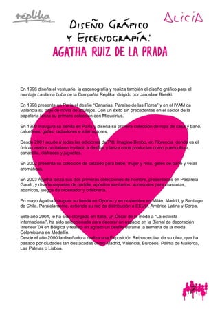 En 1996 diseña el vestuario, la escenografía y realiza también el diseño gráfico para el
montaje La dama boba de la Compañía Réplika, dirigido por Jaroslaw Bielski.
En 1998 presenta en París el desfile “Canarias, Paraíso de las Flores” y en el IVAM de
Valencia su traje de novia de azulejos. Con un éxito sin precedentes en el sector de la
papelería lanza su primera colección con Miquelrius.
En 1999 inaugura su tienda en París y diseña su primera colección de ropa de casa y baño,
calcetines, gafas, radiadores e interruptores.
Desde 2001 acude a todas las ediciones de Pitti Imagine Bimbo, en Florencia donde es el
único creador no italiano invitado a desfilar y lanza otros productos como puericultura,
canastilla, disfraces y juguetes.
En 2002 presenta su colección de calzado para bebé, mujer y niña, geles de baño y velas
aromáticas.
En 2003 Ágatha lanza sus dos primeras colecciones de hombre, presentadas en Pasarela
Gaudí, y diseña raquetas de paddle, apósitos sanitarios, accesorios para mascotas,
abanicos, juegos de ordenador y orfebrería.
En mayo Ágatha inaugura su tienda en Oporto, y en noviembre en Milán, Madrid, y Santiago
de Chile. Paralelamente, extiende su red de distribución a EEUU, América Latina y Corea.
Este año 2004, le ha sido otorgado en Italia, un Óscar de la moda a “La estilista
internacional”, ha sido seleccionada para decorar un espacio en la Bienal de decoración
Interieur´04 en Bélgica y realizó en agosto un desfile durante la semana de la moda
Colombiana en Medellín.
Desde el año 2000 la diseñadora realiza una Exposición Retrospectiva de su obra, que ha
pasado por ciudades tan destacadas como Madrid, Valencia, Burdeos, Palma de Mallorca,
Las Palmas o Lisboa.
 