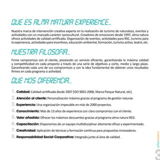 Nuestra marca de intervención creativa experta en la realización de turismo de naturaleza, eventos y
actividades con un marcado carácter sociocultural. Creadores de emociones desde 1997, alma natura
ofrece actividades de calidad certificada. Organización de eventos, actividades para RSC, turismo para
la experiencia, actividades para incentivos, educación ambiental, formación, turismo activo, teatro, etc.




Firme compromiso con el cliente, prestando un servicio eficiente, garantizando la máxima calidad
y competitividad en cada proyecto a través de una serie de objetivos a corto, medio y largo plazo.
Garantizando cada uno de sus compromisos y con la idea fundamental de obtener unos resultados
firmes en cada programa o actividad.




1. Calidad: Calidad certificada desde 2007 [ISO 9001:2008, Marca Parque Natural, etc].
2. Atención al cliente: Personalización máxima gracias al programa de gestión naturae.
3. Experiencia: Una organización impecable en más de 2000 proyectos.
4. Conocimiento: Más de 13 años de experiencia con claro compromiso con el cliente.
5. Valor añadido: Ofrecer los máximos descuentos gracias al programa alma natura RED.
6. Capacitación: Disponemos de un equipo multidisciplinar altamente eficaz y experimentado.
7. Creatividad: Aplicación de técnicas y formación continua para propuestas innovadoras.
8. Responsabilidad Social Corporativa: Integrada junto al área de calidad.
 