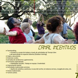 400            450           500            550            600        650           700                750            800           850                900        1000             1100            1200           1300             1400            1500          1600
6   8         2    4     6   8          2   4    6    8          2   4    6    8        2     4        6   8         2    4     6 8         2 4       6 8         2 4 6 8              2 4     6   8          2   4    6     8         2      4    6   8         2      4
          5                       6                        7                       8                             9                     10                    11                   12                     13                       14                        15
                                                                                                                               31 m                                      25 m                                                                                    19 m


    88                 89             90          91            92 93                   94                 95             96                97               98              99                100 101 102                                         104           106 10
              5                        10                 15                  20                  25                      30                          35                          40                     45                  50                   55                        kanal
    5             10         15             20            25         30            35              40                45           50             55              60          65               70          75               80              85              90         95




                    Teambuilding.
                         Fortalece su quipo de trabajo a través de actividades de Tiempo Libre
                        y del aprendizaje en espacios abiertos [Outdoor training].
                    Viajes y excursiones.
                    Estancias rurales.
                    Jornadas de senderismo y gastronomía.
                    Formación especializada.
                         Habilidades Sociales. Trabajo en equipo. Creatividad.
                    Improvisación teatral.
                    Actividades tradicionales serranas.
                         Apaño de castañas y aceitunas, la saca del corcho, la matanza serrana, recogida de setas, etc.
                    Fiestas tradicionales.
                    Turismo activo.
 