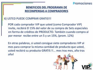 Promociones
                BENEFICIOS DEL PROGRAMA DE
               RECOMPENSAS A COMPRADORES

6) USTED PUEDE COMPRAR GRATIS!!!
  POR cada comprador VIP que usted (como Comprador VIP)
  invite, recibirá El 15% del valor de su compra de Sets especiales
  en forma de créditos de PRODUCTO. También cuando compra al
  por menor recibe entre un 5 y un 15%, (prom. 12%)

  En otras palabras, si usted consigue siete compradores VIP al
  mes para comprar la misma cantidad de producto que usted,
  usted recibirá su producto GRATIS !!... mes tras mes, año tras
  año!
 