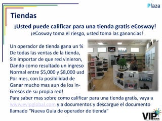 Plaza
Tiendas
 ¡Usted puede calificar para una tienda gratis eCosway!
         ¡eCosway toma el riesgo, usted toma las ganancias!

Un operador de tienda gana un %
De todas las ventas de la tienda,
Sin importar de que red vinieron,
Dando como resultado un ingreso
Normal entre $5,000 y $8,000 usd
Por mes, con la posibilidad de
Ganar mucho mas aun de los in-
Gresos de su propia red!
Para saber mas sobre como calificar para una tienda gratis, vaya a
www.evipglobal.com y a documentos y descargue el documento
llamado “Nueva Guia de operador de tienda”
 
