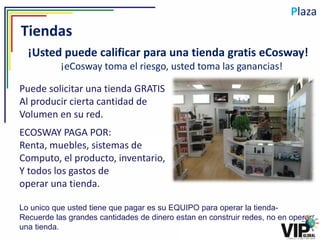 Plaza
Tiendas
  ¡Usted puede calificar para una tienda gratis eCosway!
           ¡eCosway toma el riesgo, usted toma las ganancias!

Puede solicitar una tienda GRATIS
Al producir cierta cantidad de
Volumen en su red.
ECOSWAY PAGA POR:
Renta, muebles, sistemas de
Computo, el producto, inventario,
Y todos los gastos de
operar una tienda.

Lo unico que usted tiene que pagar es su EQUIPO para operar la tienda-
Recuerde las grandes cantidades de dinero estan en construir redes, no en operar
una tienda.
 