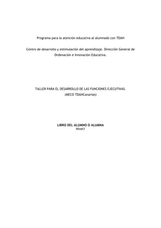 Programa para la atención educativa al alumnado con TDAH
Centro de desarrollo y estimulación del aprendizaje. Dirección General de
Ordenación e Innovación Educativa.
TALLER PARA EL DESARROLLO DE LAS FUNCIONES EJECUTIVAS.
(MECO TDAHCanarias)
LIBRO DEL ALUMNO O ALUMNA
Nivel1
 