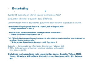 E-marketing

Cuando Ud. busca algo en Internet ¿que es lo primero que hace?

Claro,
Claro entrar a Google o al buscador de su preferencia
                                          preferencia.

Lo mismo hacen millones de personas, que pueden estar buscando su producto o servicio.

" El buscador Google agrupa más de 8 168 684 336 de páginas Web
                                   8,168,684,336            Web"
  ( Google Septiembre - 2005 )

" El 90% de los usuarios empiezan a navegar desde un buscador "
  ( Interactive Advertasing Bureau- IAB )

" El 70% de las transacciones de comercio electrónico en el mundo o por Internet se
  originan desde un buscador "
   ( Interactive Advertasing Bureau - IAB Forrester )
                                      IAB,

Buscador = Concentrador de información de empresas / páginas Web
El 70% de las personas encuentran un sitio a través de un buscador,
  si no está, no existe.
        está     existe

Incluimos los buscadores más importantes como: Google, Yahoo, MSN,
  Dmoz, Altavista, AlltheWeb, Hotbot, Lycos, Overtune, AOL, A9, Teoma,
  etc.
   t
 